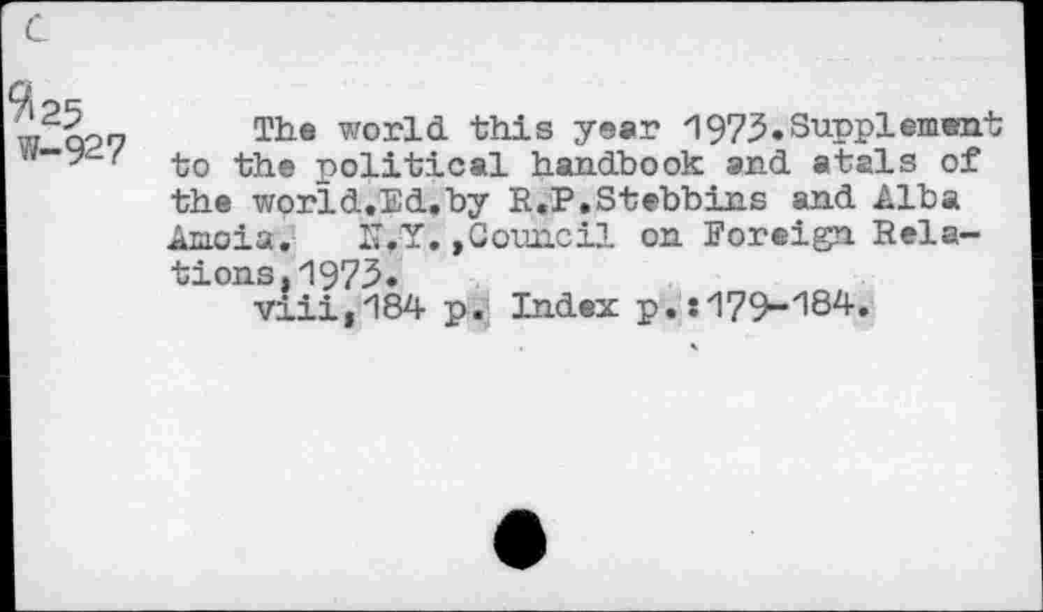 ﻿w qoo The world this year 1973«Supplement w“y ( ^-0 political handbook and atals of the world.Ed.by R.P.Stebbins and Alba Amoia.	IT,Y. »Council on Foreign Rela-
tions. 1973* vlii,184 p. Index p. î 179-184.